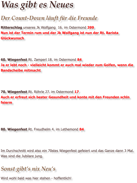 Was gibt es Neues Der Count-Down l�uft f�r die Freunde Ritterschlag unseres Jk Wolfgang  16. im Ostermond 399 Nun ist der Termin rum und der Jk Wolfgang ist nun der Rt. Barista Gl�ckwunsch    60. Wiegenfest Rt. Zamperl 18. im Ostermond 84 Ja er lebt noch - vielleicht kommt er auch mal wieder zum Golfen, wenn die Bandscheibe mitmacht    70. Wiegenfest Rt. R�hrle 27. im Ostermond 17 Auch er erfreut sich bester Gesundheit und konte mit den Freunden schln feierm     80. Wiegenfest Rt. Freudhelm 4. im Lethemond 84    Im Durchschnitt wird also ein 70stes Wiegenfest gefeiert und das Ganze dann 3 Mal. Was sind die Jubilare jung.  Sonst gibt�s nix Neu�s Wird wohl bald was hier stehen - hoffentlich!
