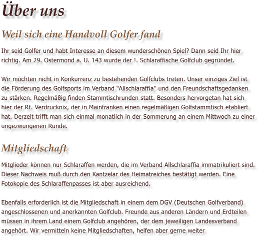 �ber uns Weil sich eine Handvoll Golfer fand Ihr seid Golfer und habt Interesse an diesem wundersch�nen Spiel? Dann seid Ihr hier richtig. Am 29. Ostermond a. U. 143 wurde der !. Schlaraffische Golfclub gegr�ndet.   Wir m�chten nicht in Konkurrenz zu bestehenden Golfclubs treten. Unser einziges Ziel ist die F�rderung des Golfsports im Verband �Allschlaraffia� und den Freundschaftsgedanken zu st�rken. Regelm��ig finden Stammtischrunden statt. Besonders hervorgetan hat sich hier der Rt. Verdrucknix, der in Mainfranken einen regelm��igen Golfstammtisch etabliert hat. Derzeit trifft man sich einmal monatlich in der Sommerung an einem Mittwoch zu einer ungezwungenen Runde.  Mitgliedschaft Mitglieder k�nnen nur Schlaraffen werden, die im Verband Allschlaraffia immatrikuliert sind. Dieser Nachweis mu� durch den Kantzelar des Heimatreiches best�tigt werden. Eine Fotokopie des Schlaraffenpasses ist aber ausreichend.  Ebenfalls erforderlich ist die Mitgliedschaft in einem dem DGV (Deutschen Golfverband) angeschlossenen und anerkannten Golfclub. Freunde aus anderen L�ndern und Erdteilen m�ssen in ihrem Land einem Golfclub angeh�ren, der dem jeweiligen Landesverband angeh�rt. Wir vermitteln keine Mitgliedschaften, helfen aber gerne weiter