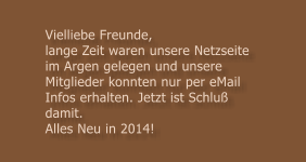 Vielliebe Freunde, lange Zeit waren unsere Netzseite im Argen gelegen und unsere Mitglieder konnten nur per eMail Infos erhalten. Jetzt ist Schlu� damit.  Alles Neu in 2014!
