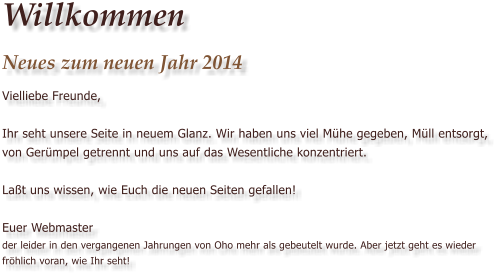 Willkommen Neues zum neuen Jahr 2014 Vielliebe Freunde,  Ihr seht unsere Seite in neuem Glanz. Wir haben uns viel M�he gegeben, M�ll entsorgt, von Ger�mpel getrennt und uns auf das Wesentliche konzentriert.  La�t uns wissen, wie Euch die neuen Seiten gefallen!  Euer Webmasterder leider in den vergangenen Jahrungen von Oho mehr als gebeutelt wurde. Aber jetzt geht es wieder fr�hlich voran, wie Ihr seht!