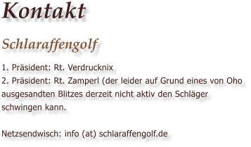 Kontakt Schlaraffengolf 1. Pr�sident: Rt. Verdrucknix 2. Pr�sident: Rt. Zamperl (der leider auf Grund eines von Oho ausgesandten Blitzes derzeit nicht aktiv den Schl�ger schwingen kann.  Netzsendwisch: info (at) schlaraffengolf.de